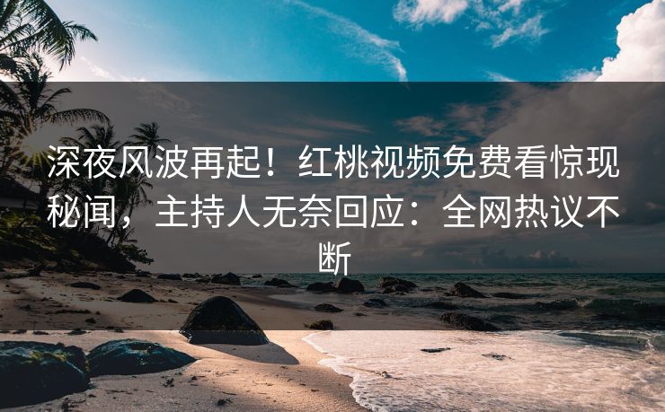 深夜风波再起！红桃视频免费看惊现秘闻，主持人无奈回应：全网热议不断