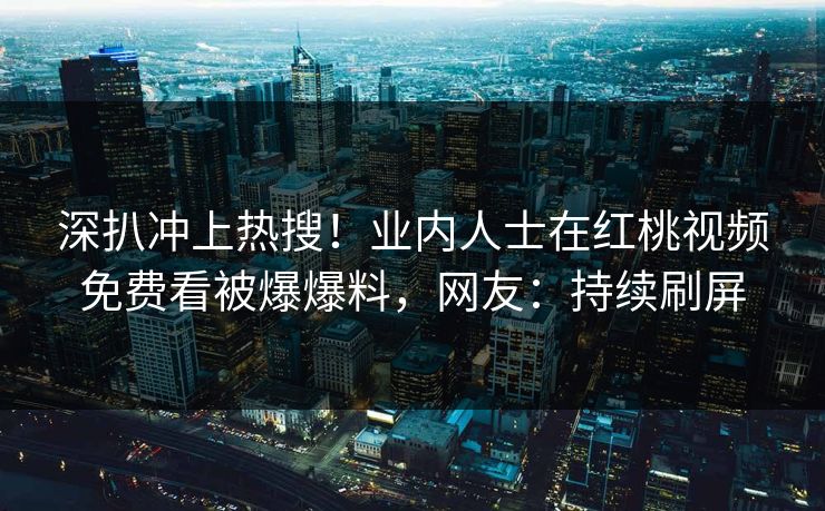 深扒冲上热搜！业内人士在红桃视频免费看被爆爆料，网友：持续刷屏