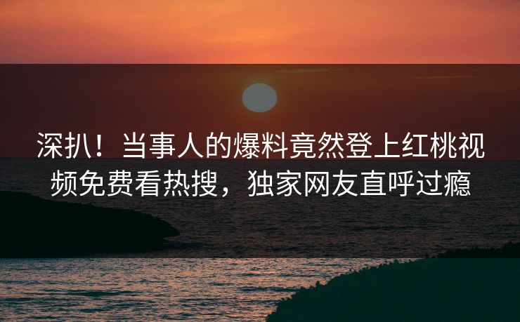 深扒！当事人的爆料竟然登上红桃视频免费看热搜，独家网友直呼过瘾
