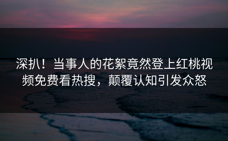 深扒！当事人的花絮竟然登上红桃视频免费看热搜，颠覆认知引发众怒