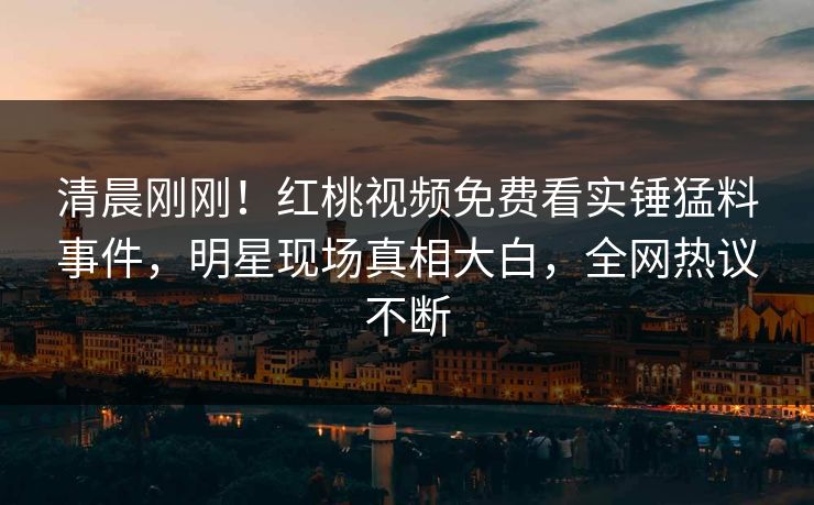 清晨刚刚！红桃视频免费看实锤猛料事件，明星现场真相大白，全网热议不断
