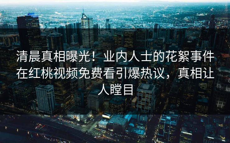 清晨真相曝光！业内人士的花絮事件在红桃视频免费看引爆热议，真相让人瞠目
