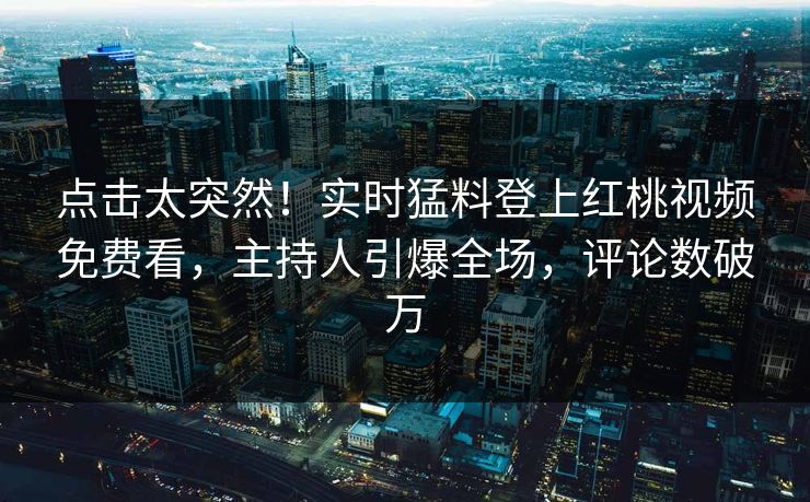 点击太突然！实时猛料登上红桃视频免费看，主持人引爆全场，评论数破万