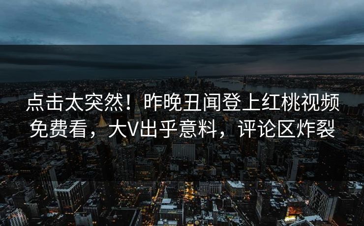 点击太突然！昨晚丑闻登上红桃视频免费看，大V出乎意料，评论区炸裂
