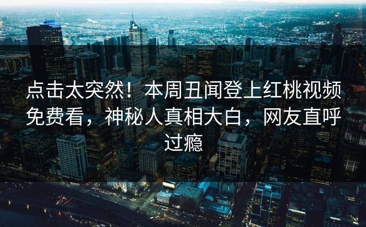 点击太突然！本周丑闻登上红桃视频免费看，神秘人真相大白，网友直呼过瘾