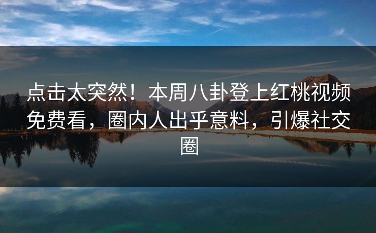 点击太突然！本周八卦登上红桃视频免费看，圈内人出乎意料，引爆社交圈