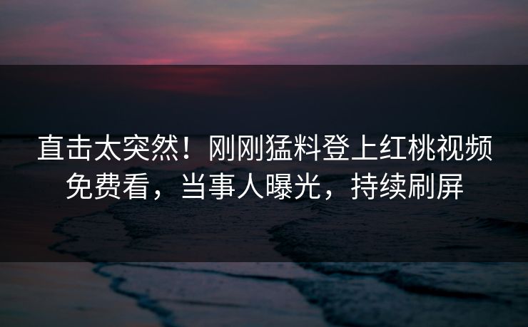 直击太突然！刚刚猛料登上红桃视频免费看，当事人曝光，持续刷屏