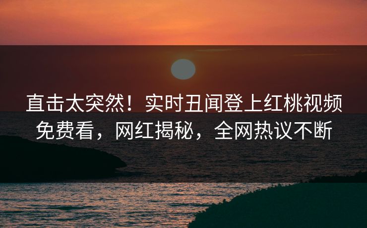 直击太突然！实时丑闻登上红桃视频免费看，网红揭秘，全网热议不断