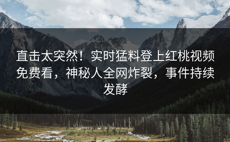 直击太突然！实时猛料登上红桃视频免费看，神秘人全网炸裂，事件持续发酵