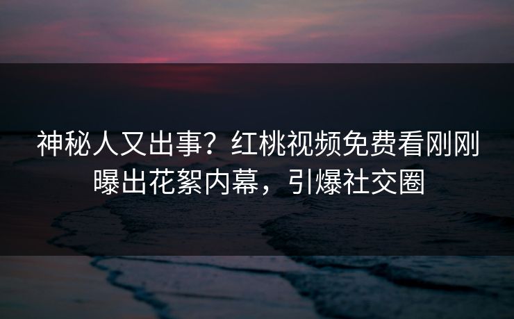 神秘人又出事？红桃视频免费看刚刚曝出花絮内幕，引爆社交圈