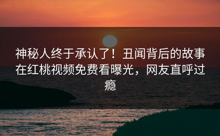 神秘人终于承认了！丑闻背后的故事在红桃视频免费看曝光，网友直呼过瘾