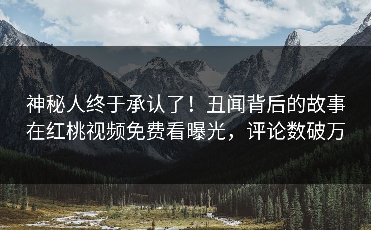 神秘人终于承认了！丑闻背后的故事在红桃视频免费看曝光，评论数破万