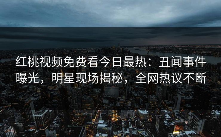 红桃视频免费看今日最热：丑闻事件曝光，明星现场揭秘，全网热议不断