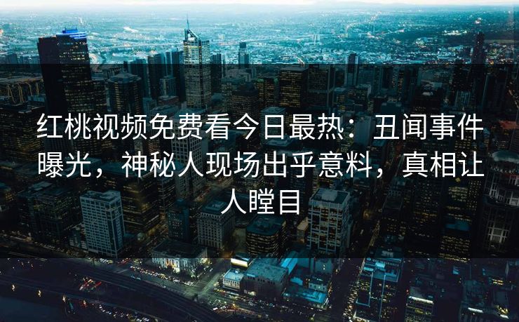 红桃视频免费看今日最热：丑闻事件曝光，神秘人现场出乎意料，真相让人瞠目