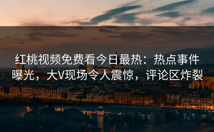 红桃视频免费看今日最热：热点事件曝光，大V现场令人震惊，评论区炸裂