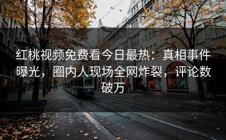 红桃视频免费看今日最热：真相事件曝光，圈内人现场全网炸裂，评论数破万