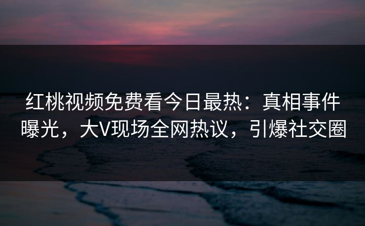 红桃视频免费看今日最热：真相事件曝光，大V现场全网热议，引爆社交圈