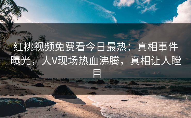 红桃视频免费看今日最热：真相事件曝光，大V现场热血沸腾，真相让人瞠目