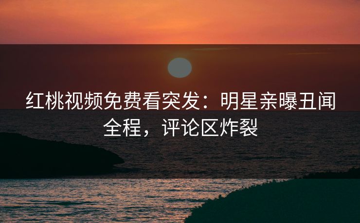红桃视频免费看突发：明星亲曝丑闻全程，评论区炸裂