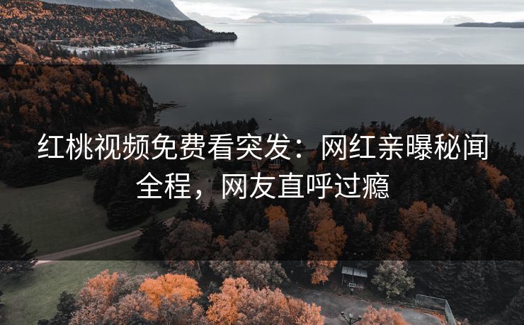 红桃视频免费看突发：网红亲曝秘闻全程，网友直呼过瘾