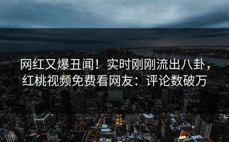 网红又爆丑闻！实时刚刚流出八卦，红桃视频免费看网友：评论数破万