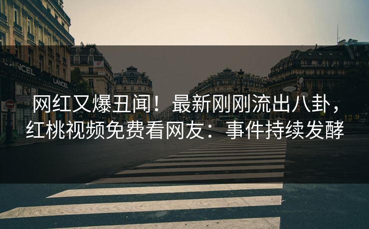 网红又爆丑闻！最新刚刚流出八卦，红桃视频免费看网友：事件持续发酵