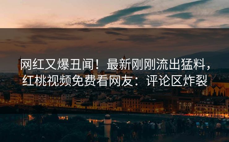 网红又爆丑闻！最新刚刚流出猛料，红桃视频免费看网友：评论区炸裂