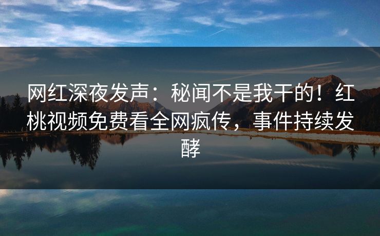 网红深夜发声：秘闻不是我干的！红桃视频免费看全网疯传，事件持续发酵