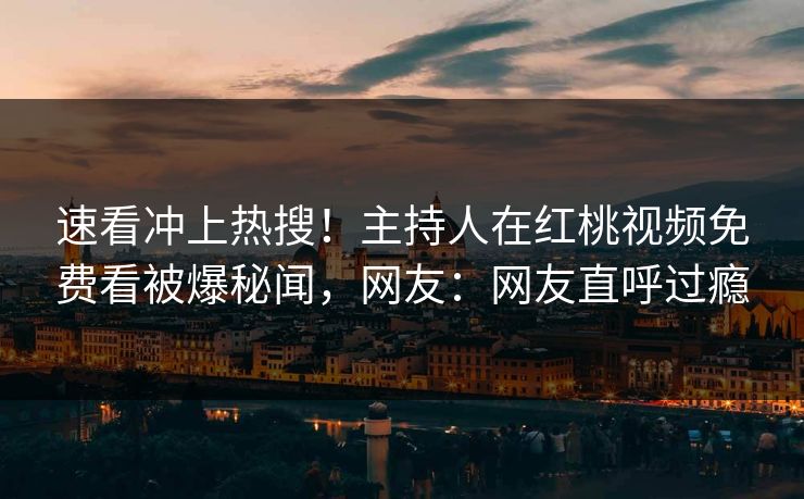 速看冲上热搜！主持人在红桃视频免费看被爆秘闻，网友：网友直呼过瘾