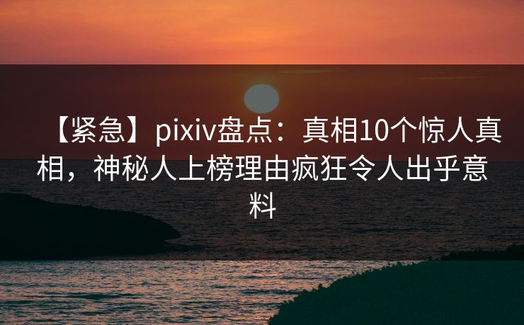 【紧急】pixiv盘点:真相10个惊人真相,神秘人上榜理由疯狂令人出乎意料