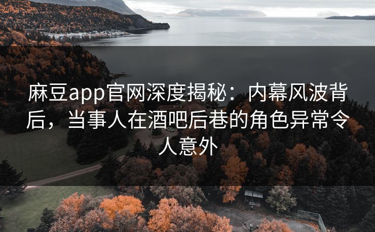 麻豆app官网深度揭秘:内幕风波背后,当事人在酒吧后巷的角色异常令人意外