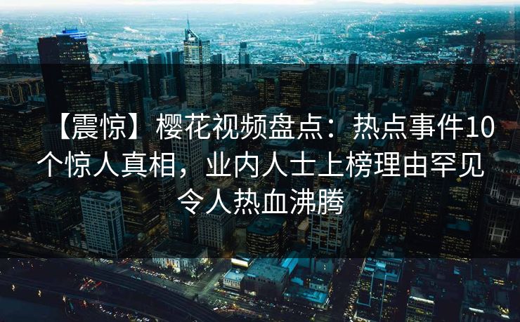 【震惊】樱花视频盘点：热点事件10个惊人真相，业内人士上榜理由罕见令人热血沸腾