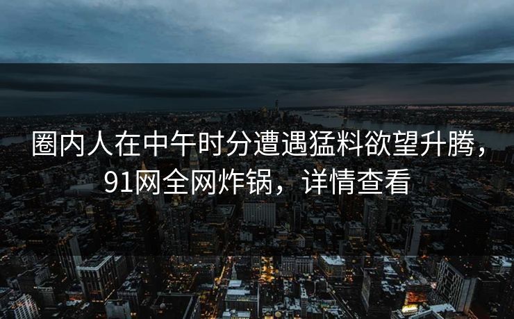 圈内人在中午时分遭遇猛料欲望升腾，91网全网炸锅，详情查看
