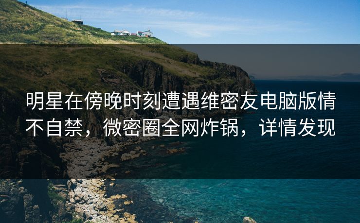 明星在傍晚时刻遭遇维密友电脑版情不自禁,微密圈全网炸锅,详情发现