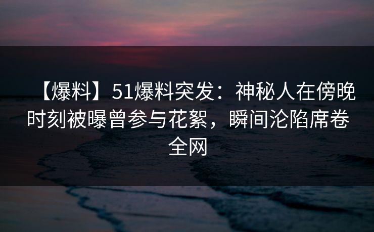 【爆料】51爆料突发：神秘人在傍晚时刻被曝曾参与花絮，瞬间沦陷席卷全网