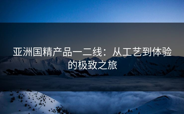 亚洲国精产品一二线:从工艺到体验的极致之旅