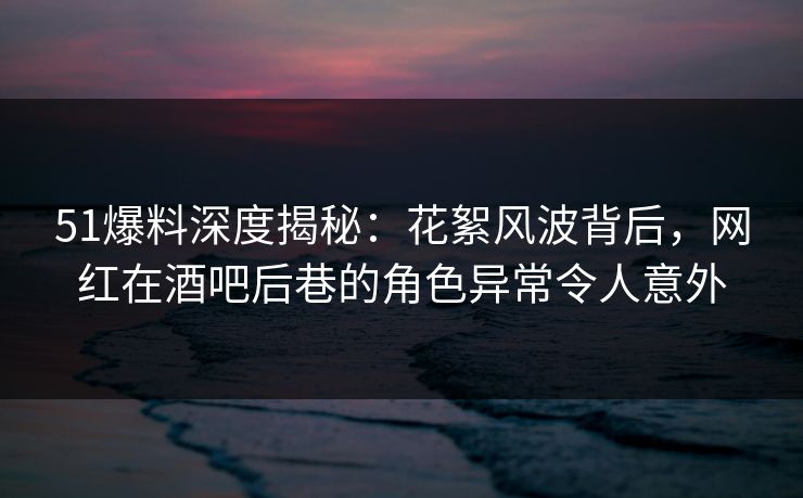 51爆料深度揭秘:花絮风波背后,网红在酒吧后巷的角色异常令人意外