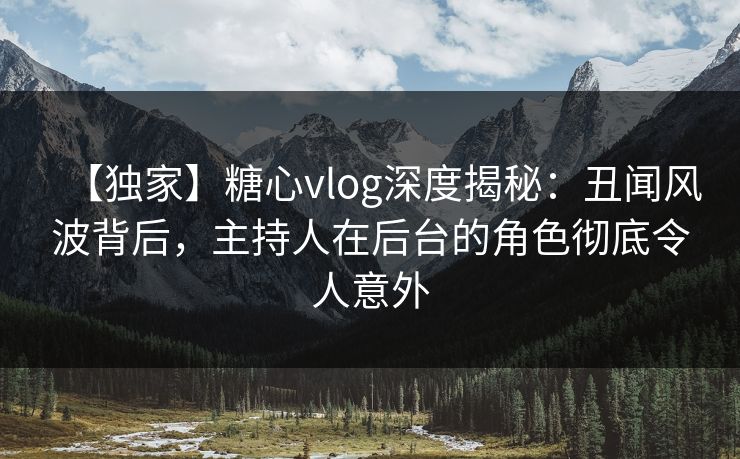 【独家】糖心vlog深度揭秘:丑闻风波背后,主持人在后台的角色彻底令人意外