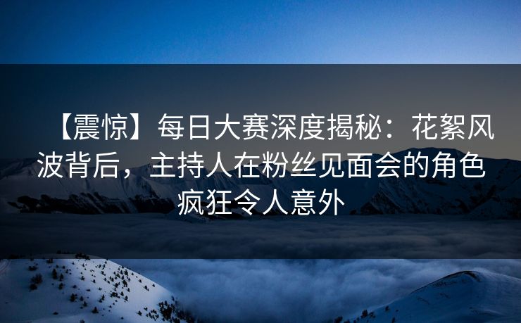 【震惊】每日大赛深度揭秘:花絮风波背后,主持人在粉丝见面会的角色疯狂令人意外