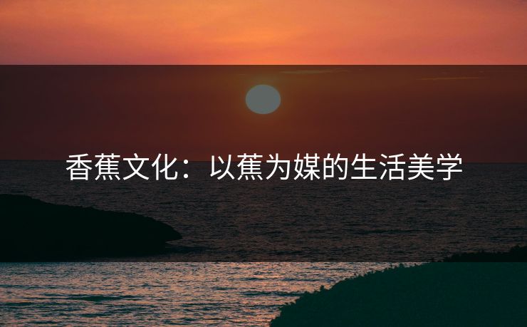 香蕉文化:以蕉为媒的生活美学
