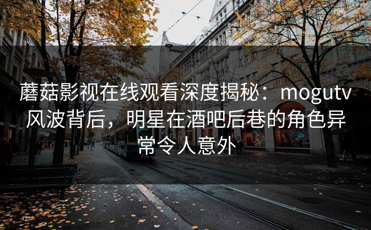蘑菇影视在线观看深度揭秘:mogutv风波背后,明星在酒吧后巷的角色异常令人意外