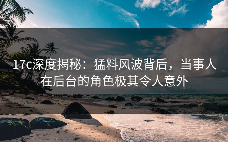 17c深度揭秘:猛料风波背后,当事人在后台的角色极其令人意外
