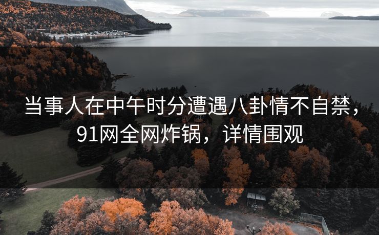 当事人在中午时分遭遇八卦情不自禁,91网全网炸锅,详情围观