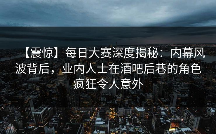 【震惊】每日大赛深度揭秘:内幕风波背后,业内人士在酒吧后巷的角色疯狂令人意外