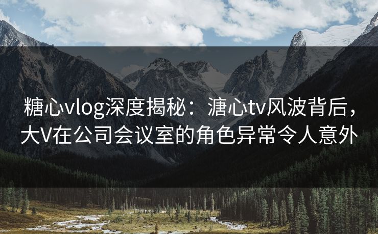 糖心vlog深度揭秘:溏心tv风波背后,大V在公司会议室的角色异常令人意外