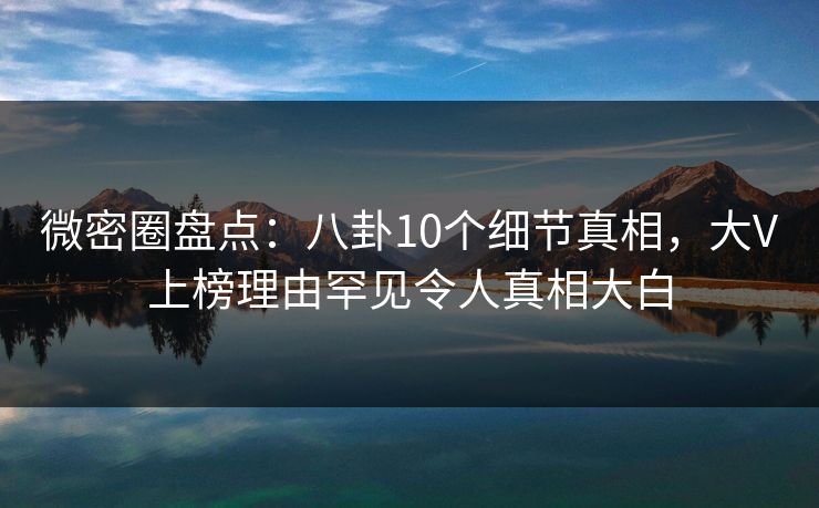 微密圈盘点:八卦10个细节真相,大V上榜理由罕见令人真相大白
