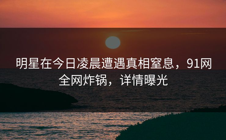 明星在今日凌晨遭遇真相窒息,91网全网炸锅,详情曝光