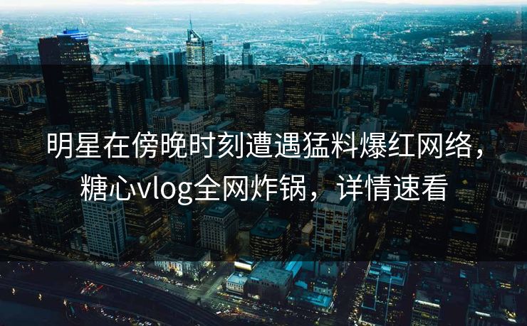 明星在傍晚时刻遭遇猛料爆红网络,糖心vlog全网炸锅,详情速看