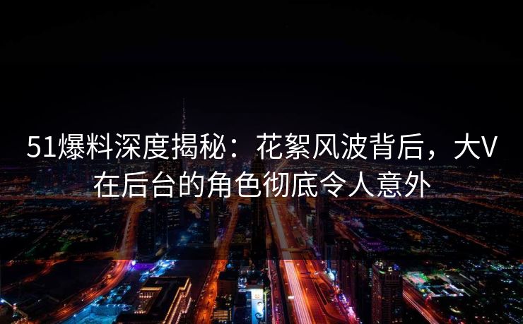 51爆料深度揭秘:花絮风波背后,大V在后台的角色彻底令人意外 51爆料深度揭秘:花絮风波背后,大V在后台的角色彻底令人意外