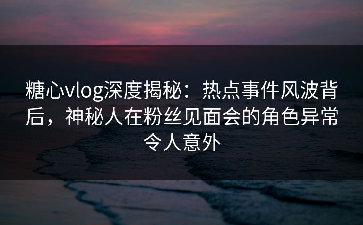 糖心vlog深度揭秘：热点事件风波背后，神秘人在粉丝见面会的角色异常令人意外